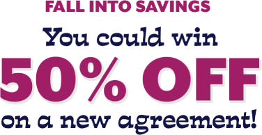 all Into Savings You could win 50% off on a new agreement!